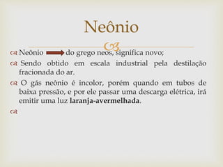  Neônio do grego neos, significa novo;
 Sendo obtido em escala industrial pela destilação
fracionada do ar.
 O gás neônio é incolor, porém quando em tubos de
baixa pressão, e por ele passar uma descarga elétrica, irá
emitir uma luz laranja-avermelhada.

Neônio
 