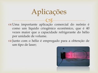  Uma importante aplicação comercial do neônio é
como um líquido criogênico econômico, que é 40
vezes maior que a capacidade refrigerante do hélio
por unidade de volume.
 Junto com o hélio é empregado para a obtenção de
um tipo de laser;
Aplicações
 
