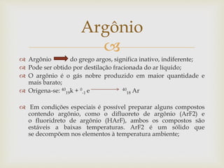 
 Argônio do grego argos, significa inativo, indiferente;
 Pode ser obtido por destilação fracionada do ar líquido;
 O argônio é o gás nobre produzido em maior quantidade e
mais barato;
 Origena-se: 40
19k + 0
-1 e 40
18 Ar
 Em condições especiais é possível preparar alguns compostos
contendo argônio, como o difluoreto de argônio (ArF2) e
o fluoridreto de argônio (HArF), ambos os compostos são
estáveis a baixas temperaturas. ArF2 é um sólido que
se decompõem nos elementos à temperatura ambiente;
Argônio
 