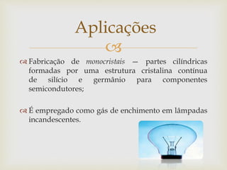
 Fabricação de monocristais — partes cilíndricas
formadas por uma estrutura cristalina contínua
de silício e germânio para componentes
semicondutores;
 É empregado como gás de enchimento em lâmpadas
incandescentes.
Aplicações
 