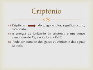 
 Kriptônio do grego kriptos, significa oculto,
escondido;
 A energia de ionização do criptônio é um pouco
menor que do Xe, e o Kr forma KrF2;
 Pode ser extraído dos gases vulcânicos e das águas
termais.
Criptônio
 