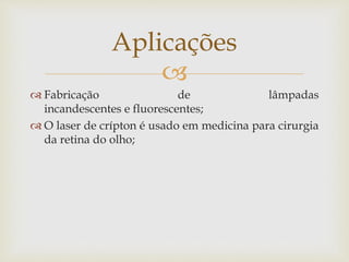 
 Fabricação de lâmpadas
incandescentes e fluorescentes;
 O laser de crípton é usado em medicina para cirurgia
da retina do olho;
Aplicações
 
