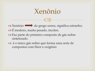 
 Xenônio do grego xenos, significa estranho;
 É inodoro, muito pesado, incolor;
 Faz parte do primeiro composto de gás nobre
sintetizado.
 é o único gás nobre que forma uma serie de
compostos com flúor e oxigênio
Xenônio
 