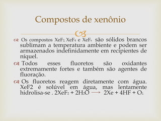  Os compostos XeF2, XeF4 e XeF6 são sólidos brancos
sublimam a temperatura ambiente e podem ser
armazenados indefinidamente em recipientes de
níquel.
 Todos esses fluoretos são oxidantes
extremamente fortes e também são agentes de
fluoração.
 Os fluoretos reagem diretamente com água.
XeF2 é solúvel em água, mas lentamente
hidrolisa-se . 2XeF2 + 2H2O 2Xe + 4HF + O2.
Compostos de xenônio
 