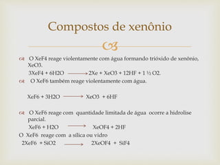 
 O XeF4 reage violentamente com água formando trióxido de xenônio,
XeO3.
3XeF4 + 6H2O 2Xe + XeO3 + 12HF + 1 ½ O2.
 O XeF6 também reage violentamente com água.
XeF6 + 3H2O XeO3 + 6HF
 O XeF6 reage com quantidade limitada de água ocorre a hidrolise
parcial.
XeF6 + H2O XeOF4 + 2HF
O XeF6 reage com a sílica ou vidro
2XeF6 + SiO2 2XeOF4 + SiF4
Compostos de xenônio
 