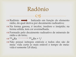 
 Radônio batizado em função do elemento
rádio, do qual deriva por decaimento radioativo;
 Na forma gasosa, é incolor, inodoro e insípido; na
forma sólida, tem cor avermelhada.
 Formado pelo decaimento radioativo de minerais de
rádio e de tório;
 226
88Ra 222
86Rn + 4
2ª
 Não possui isótopos estáveis e todos eles são de
meia- vida curta (o mais estável o tempo de meia-
vida é somente 3,8 dias);
Radônio
 