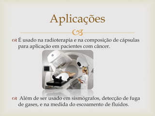 
 É usado na radioterapia e na composição de cápsulas
para aplicação em pacientes com câncer.
 Além de ser usado em sismógrafos, detecção de fuga
de gases, e na medida do escoamento de fluidos.
Aplicações
 
