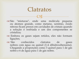 
 São "misturas", onde uma molécula pequena
ou átomos grande, como metano, xenônio, óxido
nitroso ficam presos em cavidades de cristais quando
a solução é resfriada e um dos componentes se
cristaliza;
 Embora os gases sejam retidos, eles não formam
ligações;
 São conhecidos clatratos de gases
nobres com água ou quinol (1-4 dihidroxibenzeno).
Chegando a proporções como 3 quinol para 1 de gás
nobre e 6 de água para 1 de gás nobre.
Clatratos
 
