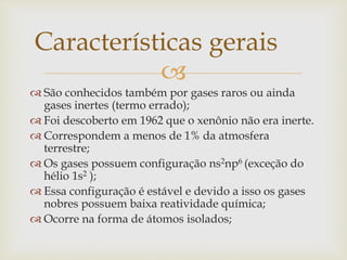 
 São conhecidos também por gases raros ou ainda
gases inertes (termo errado);
 Foi descoberto em 1962 que o xenônio não era inerte.
 Correspondem a menos de 1% da atmosfera
terrestre;
 Os gases possuem configuração ns2np6 (exceção do
hélio 1s2 );
 Essa configuração é estável e devido a isso os gases
nobres possuem baixa reatividade química;
 Ocorre na forma de átomos isolados;
Características gerais
 