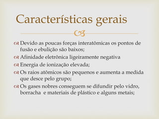
 Devido as poucas forças interatômicas os pontos de
fusão e ebulição são baixos;
 Afinidade eletrônica ligeiramente negativa
 Energia de ionização elevada;
 Os raios atômicos são pequenos e aumenta a medida
que desce pelo grupo;
 Os gases nobres conseguem se difundir pelo vidro,
borracha e materiais de plástico e alguns metais;
Características gerais
 