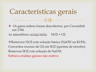 
 Os gases nobres foram descobertos, por Cavendish
em 1784.
Ar atmosférico descargas elétricas NO2 + O2
Removeu NO2 com solução básica (NaOH ou KOH).
Converteu excesso de O2 em SO2 (queima de enxofre).
Removeu SO2 com solução de NaOH.
Sobrava resíduo gasoso não reativo.
Características gerais
 
