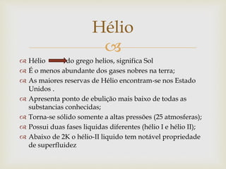 
 Hélio do grego helios, significa Sol
 É o menos abundante dos gases nobres na terra;
 As maiores reservas de Hélio encontram-se nos Estado
Unidos .
 Apresenta ponto de ebulição mais baixo de todas as
substancias conhecidas;
 Torna-se sólido somente a altas pressões (25 atmosferas);
 Possui duas fases liquidas diferentes (hélio I e hélio II);
 Abaixo de 2K o hélio-II liquido tem notável propriedade
de superfluidez
Hélio
 