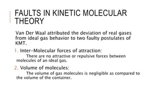 FAULTS IN KINETIC MOLECULAR
THEORY
Van Der Waal attributed the deviation of real gases
from ideal gas behavior to two faulty postulates of
KMT.
1. Inter-Molecular forces of attraction:
There are no attractive or repulsive forces between
molecules of an ideal gas.
2. Volume of molecules:
The volume of gas molecules is negligible as compared to
the volume of the container.
 