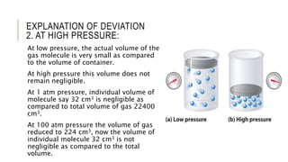 EXPLANATION OF DEVIATION
2. AT HIGH PRESSURE:
At low pressure, the actual volume of the
gas molecule is very small as compared
to the volume of container.
At high pressure this volume does not
remain negligible.
At 1 atm pressure, individual volume of
molecule say 32 cm3 is negligible as
compared to total volume of gas 22400
cm3.
At 100 atm pressure the volume of gas
reduced to 224 cm3, now the volume of
individual molecule 32 cm3 is not
negligible as compared to the total
volume.
 