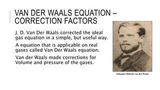 VAN DER WAALS EQUATION –
CORRECTION FACTORS
J. D. Van Der Waals corrected the ideal
gas equation in a simple, but useful way.
A equation that is applicable on real
gases called Van Der Waals equation.
Van der Waals made corrections for
Volume and pressure of the gases.
Johannes Diderik van der Waals
 