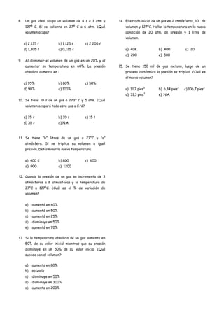 8. Un gas ideal ocupa un volumen de 4  a 3 atm y
127º C. Si se calienta en 27º C a 6 atm. ¿Qué
volumen ocupa?
a) 2,135  b) 1,125  c) 2,205 
d) 1,305  e) 0,125 
9. Al disminuir el volumen de un gas en un 20% y al
aumentar su temperatura en 60%. La presión
absoluta aumenta en :
a) 95% b) 80% c) 50%
d) 90% e) 100%
10. Se tiene 10  de un gas a 273º C y 5 atm. ¿Qué
volumen ocupará todo este gas a C.N.?
a) 25  b) 20  c) 15 
d) 30  e) N.A.
11. Se tiene “b” litros de un gas a 27°C y “a”
atmósfera. Si se triplica su volumen a igual
presión. Determinar la nueva temperatura.
a) 400 K b) 800 c) 600
d) 900 e) 1200
12. Cuando la presión de un gas se incrementa de 3
atmósferas a 8 atmósferas y la temperatura de
27°C a 127°C. ¿Cuál es el % de variación de
volumen?
a) aumentó en 40%
b) aumentó en 50%
c) aumentó en 25%
d) disminuyo en 50%
e) aumentó en 70%
13. Si la temperatura absoluta de un gas aumenta en
50% de su valor inicial mientras que su presión
disminuye en un 50% de su valor inicial ¿Qué
sucede con el volumen?
a) aumenta en 80%
b) no varía
c) disminuye en 50%
d) disminuye en 300%
e) aumenta en 200%
14. El estado inicial de un gas es 2 atmósferas, 10L de
volumen y 127°C. Hallar la temperatura en la nueva
condición de 20 atm. de presión y 1 litro de
volumen.
a) 40K b) 400 c) 20
d) 200 e) 500
15. Se tiene 150 ml de gas metano, luego de un
proceso isotérmico la presión se triplica. ¿Cuál es
el nuevo volumen?
a) 31,7 pies3
b) 6,34 pies3
c) 106,7 pies3
d) 31,3 pies3
e) N.A.
 