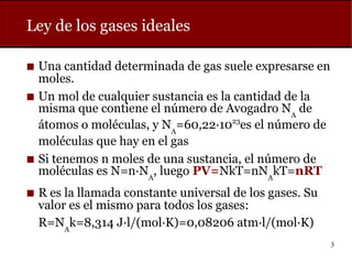 3
Ley de los gases ideales
◼ Una cantidad determinada de gas suele expresarse en
moles.
◼ Un mol de cualquier sustancia es la cantidad de la
misma que contiene el número de Avogadro NA
de
átomos o moléculas, y NA
=60,22·1023
es el número de
moléculas que hay en el gas
◼ Si tenemos n moles de una sustancia, el número de
moléculas es N=n·NA
, luego PV=NkT=nNA
kT=nRT
◼ R es la llamada constante universal de los gases. Su
valor es el mismo para todos los gases:
R=NA
k=8,314 J·l/(mol·K)=0,08206 atm·l/(mol·K)
 