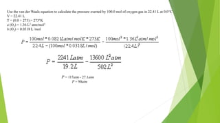 Use the van der Waals equation to calculate the pressure exerted by 100.0 mol of oxygen gas in 22.41 L at 0.0°C
V = 22.41 L
T = (0.0 + 273) = 273°K
a (O2) = 1.36 L2 atm/mol2
b (O2) = 0.0318 L /mol
P = 117atm - 27.1atm
P = 90atm
 