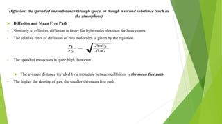 Diffusion: the spread of one substance through space, or though a second substance (such as
the atmosphere)
 Diffusion and Mean Free Path
• Similarly to effusion, diffusion is faster for light molecules than for heavy ones
• The relative rates of diffusion of two molecules is given by the equation
• The speed of molecules is quite high, however...
 The average distance traveled by a molecule between collisions is the mean free path
• The higher the density of gas, the smaller the mean free path
 