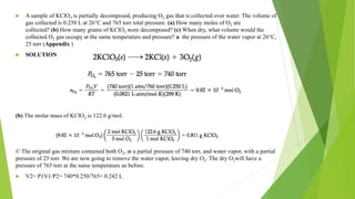  A sample of KClO3 is partially decomposed, producing O2 gas that is collected over water. The volume of
gas collected is 0.250 L at 26°C and 765 torr total pressure. (a) How many moles of O2 are
collected? (b) How many grams of KClO3 were decomposed? (c) When dry, what volume would the
collected O2 gas occupy at the same temperature and pressure? a the pressure of the water vapor at 26°C,
25 torr (Appendix )
 SOLUTION
(b) The molar mass of KClO3 is 122.6 g/mol.
© The original gas mixture contained both O2, at a partial pressure of 740 torr, and water vapor, with a partial
pressure of 25 torr. We are now going to remove the water vapor, leaving dry O2. The dry O2will have a
pressure of 765 torr at the same temperature as before.
 V2= P1V1/P2= 740*0.250/765= 0.242 L
 