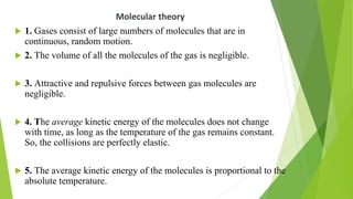 Molecular theory
 1. Gases consist of large numbers of molecules that are in
continuous, random motion.
 2. The volume of all the molecules of the gas is negligible.
 3. Attractive and repulsive forces between gas molecules are
negligible.
 4. The average kinetic energy of the molecules does not change
with time, as long as the temperature of the gas remains constant.
So, the collisions are perfectly elastic.
 5. The average kinetic energy of the molecules is proportional to the
absolute temperature.
 