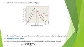  Distribution of molecular speeds for a N2 gas:
 The peak of the curve represents the most probable velocity among a collection of gas particles.
 Root-Mean-Square Speed
 The root-mean-square speed measures the average speed of particles in a gas, defined
as u=√3RT/M.
 