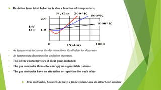  Deviation from ideal behavior is also a function of temperature:
• As temperature increases the deviation from ideal behavior decreases
• As temperature decreases the deviation increases,
• Two of the characteristics of ideal gases included:
• The gas molecules themselves occupy no appreciable volume
• The gas molecules have no attraction or repulsion for each other
 Real molecules, however, do have a finite volume and do attract one another
 