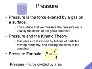Pressure
• Pressure is the force exerted by a gas on
a surface.
• The surface that we measure the pressure on is
usually the inside of the gas’s container.
• Pressure and the Kinetic Theory
• Gas pressure is caused by billions of particles
moving randomly, and striking the sides of the
container.
• Pressure Formula:
Pressure = force divided by area
A
F
P 
1
 