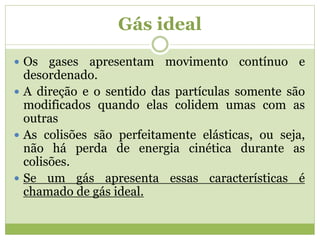 Gás ideal
 Os gases apresentam movimento contínuo e
desordenado.
 A direção e o sentido das partículas somente são
modificados quando elas colidem umas com as
outras
 As colisões são perfeitamente elásticas, ou seja,
não há perda de energia cinética durante as
colisões.
 Se um gás apresenta essas características é
chamado de gás ideal.
 