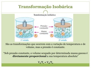 Transformação Isobárica
São as transformações que ocorrem com a variação de temperatura e de
volume, mas a pressão é constante.
“Sob pressão constante, o volume ocupado por determinada massa gasosa é
diretamente proporcional a sua temperatura absoluta”
V1/T1 = V2/T2
 