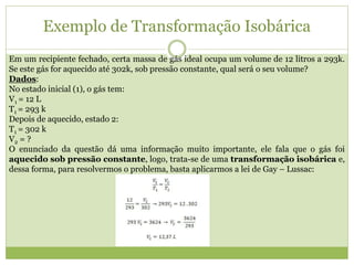 Exemplo de Transformação Isobárica
Em um recipiente fechado, certa massa de gás ideal ocupa um volume de 12 litros a 293k.
Se este gás for aquecido até 302k, sob pressão constante, qual será o seu volume?
Dados:
No estado inicial (1), o gás tem:
V1 = 12 L
T1 = 293 k
Depois de aquecido, estado 2:
T1 = 302 k
V2 = ?
O enunciado da questão dá uma informação muito importante, ele fala que o gás foi
aquecido sob pressão constante, logo, trata-se de uma transformação isobárica e,
dessa forma, para resolvermos o problema, basta aplicarmos a lei de Gay – Lussac:
 