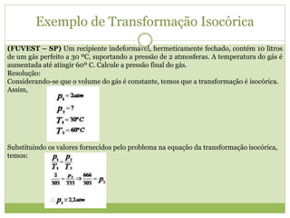 Exemplo de Transformação Isocórica
(FUVEST – SP) Um recipiente indeformável, hermeticamente fechado, contém 10 litros
de um gás perfeito a 30 ºC, suportando a pressão de 2 atmosferas. A temperatura do gás é
aumentada até atingir 60º C. Calcule a pressão final do gás.
Resolução:
Considerando-se que o volume do gás é constante, temos que a transformação é isocórica.
Assim,
Substituindo os valores fornecidos pelo problema na equação da transformação isocórica,
temos:
 