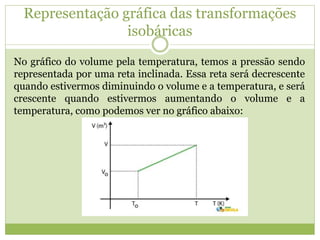 Representação gráfica das transformações
isobáricas
No gráfico do volume pela temperatura, temos a pressão sendo
representada por uma reta inclinada. Essa reta será decrescente
quando estivermos diminuindo o volume e a temperatura, e será
crescente quando estivermos aumentando o volume e a
temperatura, como podemos ver no gráfico abaixo:
 