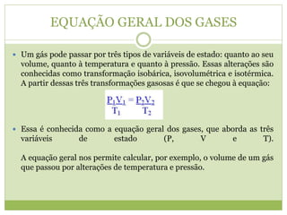 EQUAÇÃO GERAL DOS GASES
 Um gás pode passar por três tipos de variáveis de estado: quanto ao seu
volume, quanto à temperatura e quanto à pressão. Essas alterações são
conhecidas como transformação isobárica, isovolumétrica e isotérmica.
A partir dessas três transformações gasosas é que se chegou à equação:
 Essa é conhecida como a equação geral dos gases, que aborda as três
variáveis de estado (P, V e T).
A equação geral nos permite calcular, por exemplo, o volume de um gás
que passou por alterações de temperatura e pressão.
 