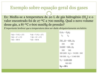 Ex: Mediu-se a temperatura de 20 L de gás hidrogênio (H2) e o
valor encontrado foi de 27 ºC a 700 mmHg. Qual o novo volume
desse gás, a 87 ºC e 600 mmHg de pressão?
É importante lembrar que a temperatura deve ser dada obrigatoriamente em kelvin:
Exemplo sobre equação geral dos gases
 