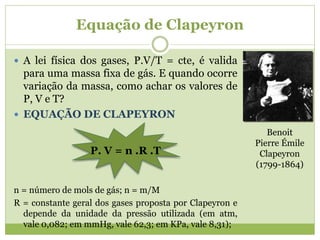 Equação de Clapeyron
 A lei física dos gases, P.V/T = cte, é valida
para uma massa fixa de gás. E quando ocorre
variação da massa, como achar os valores de
P, V e T?
 EQUAÇÃO DE CLAPEYRON
P. V = n .R .T
n = número de mols de gás; n = m/M
R = constante geral dos gases proposta por Clapeyron e
depende da unidade da pressão utilizada (em atm,
vale 0,082; em mmHg, vale 62,3; em KPa, vale 8,31);
Benoit
Pierre Émile
Clapeyron
(1799-1864)
 