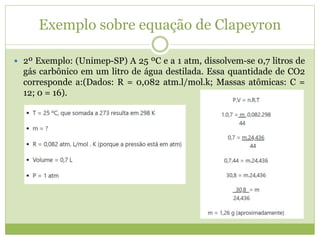 Exemplo sobre equação de Clapeyron
 2º Exemplo: (Unimep-SP) A 25 ºC e a 1 atm, dissolvem-se 0,7 litros de
gás carbônico em um litro de água destilada. Essa quantidade de CO2
corresponde a:(Dados: R = 0,082 atm.l/mol.k; Massas atômicas: C =
12; 0 = 16).
 