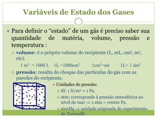 Variáveis de Estado dos Gases
 Para definir o “estado” de um gás é preciso saber sua
quantidade de matéria, volume, pressão e
temperatura :
 volume: é o próprio volume do recipiente (L, mL, cm3, m3,
etc).
1 m3 = 1000 L 1L =1000cm3 1cm3=ml 1L= 1 dm3
 pressão: resulta do choque das partículas do gás com as
paredes do recipiente.
 Unidades de pressão:
 SI: 1 N/m2 = 1 Pa.
 atm: corresponde à pressão atmosférica ao
nível do mar  1 atm = 10000 Pa.
 mmHg  unidade originada do experimento
de Torricelli:
 
