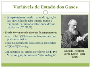 Variáveis de Estado dos Gases
 temperatura: mede o grau de agitação
das partículas do gás; quanto maior a
temperatura, maior a velocidade dessas
partículas (°C, °F, K).
 Escala Kelvin: escala absoluta de temperatura:
 zero K (-273ºC) é a menor temperatura que
pode ser atingida;
 não há movimento dos átomos e moléculas;
 T(K) = T(°C) + 273
Conhecendo-se, então, os valores de T, P e
V de um gás, define-se o “estado do gás”.
William Thomson –
Lorde Kelvin (1824-
1907)
 
