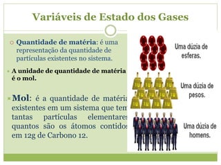Variáveis de Estado dos Gases
 Quantidade de matéria: é uma
representação da quantidade de
partículas existentes no sistema.
 A unidade de quantidade de matéria
é o mol.
Mol: é a quantidade de matéria
existentes em um sistema que tem
tantas partículas elementares
quantos são os átomos contidos
em 12g de Carbono 12.
 