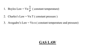 1. Boyles Law = Vα
1
𝑃
( constant temperature)
2. Charles’s Law = Vα T ( constant pressure )
3. Avogadro’s Law = Vα n ( constant temperature and pressure)
GAS LAW
 