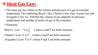 Ideal Gas Law:
• The ideal gas law relates to the volume and pressure of a gas at constant
temperature. On combining Boyle’s law, Charles’s law, Gay- Lussac law and
Avogadro’s law we find that the volume of gas depends on pressure,
temperature and number of moles of gas in the container.
• Summary:
Boyle’s Law : V α
1
𝑃
( when n and T are held constant)
Charles’s Law: V α T (when n and P are held constant)
Avogadro’s Law: V α T (when P and T are held constant)
 