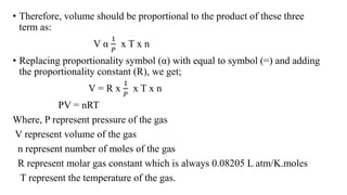 • Therefore, volume should be proportional to the product of these three
term as:
V α
1
𝑃
x T x n
• Replacing proportionality symbol (α) with equal to symbol (=) and adding
the proportionality constant (R), we get;
V = R x
1
𝑃
x T x n
PV = nRT
Where, P represent pressure of the gas
V represent volume of the gas
n represent number of moles of the gas
R represent molar gas constant which is always 0.08205 L atm/K.moles
T represent the temperature of the gas.
 