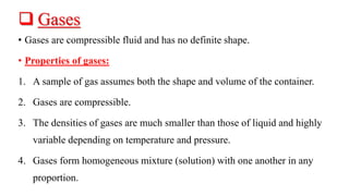  Gases
• Gases are compressible fluid and has no definite shape.
• Properties of gases:
1. A sample of gas assumes both the shape and volume of the container.
2. Gases are compressible.
3. The densities of gases are much smaller than those of liquid and highly
variable depending on temperature and pressure.
4. Gases form homogeneous mixture (solution) with one another in any
proportion.
 