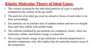 Kinetic Molecular Theory of Ideal Gases:
1. The volume occupied by the individual particles of a gas is negligible
compared to the volume of the gas itself/.
2. The particles of an ideal gas exert no attractive forces of each other or on
their surroundings.
3. Gas particles are in constant state of random motion and move in straight
lines until they collide with another body.
4. The collision exhibited by gas particles are completely elastic; when two
molecules collide, total kinetic energy is conserved.
5. The average kinetic energy of gas molecules is directly proportional to
absolute temperature only; this implies that all molecular motion ceases if
the temperature
 