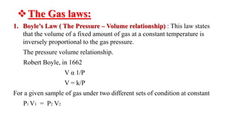 The Gas laws:
1. Boyle’s Law ( The Pressure – Volume relationship) : This law states
that the volume of a fixed amount of gas at a constant temperature is
inversely proportional to the gas pressure.
The pressure volume relationship.
Robert Boyle, in 1662
V α 1/P
V = k/P
For a given sample of gas under two different sets of condition at constant
P1 V1 = P2 V2
 