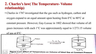 2. Charles’s law( The Temperature- Volume
relationship)
• Charles in 1787 investigated that the gas such as hydrogen, carbon and
oxygen expand to an equal amount upon heating from 0°C to 80°C at
constant pressure .However, Gay-Lussac in 1802 showed that volume of all
gases increases with each 1°C was approximately equal to 1/273.15 volume
of gas at 0°C
 