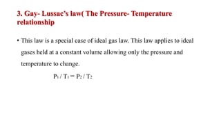 3. Gay- Lussac’s law( The Pressure- Temperature
relationship
• This law is a special case of ideal gas law. This law applies to ideal
gases held at a constant volume allowing only the pressure and
temperature to change.
P1 / T1 = P2 / T2
 