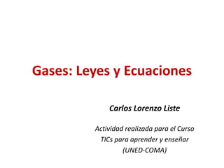 Gases: Leyes y Ecuaciones
Carlos Lorenzo Liste
Actividad realizada para el Curso
TICs para aprender y enseñar
(UNED-COMA)

 