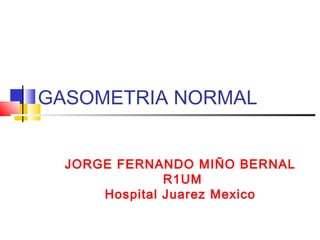GASOMETRIA NORMAL
JORGE FERNANDO MIÑO BERNAL
R1UM
Hospital Juarez Mexico

 